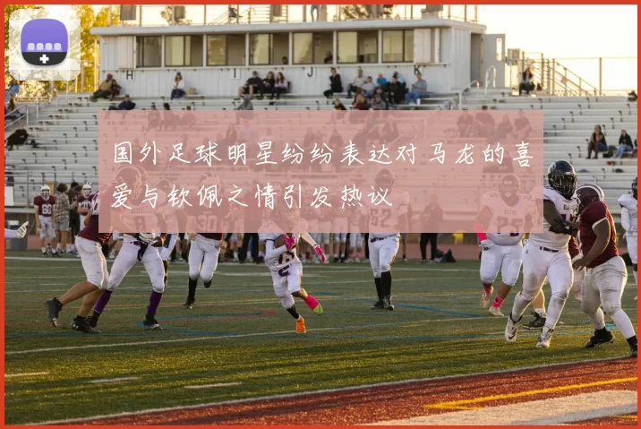 国外足球明星纷纷表达对马龙的喜爱与钦佩之情引发热议