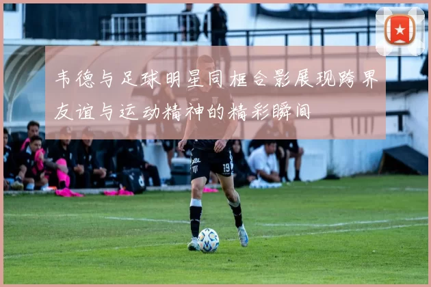 韦德与足球明星同框合影展现跨界友谊与运动精神的精彩瞬间