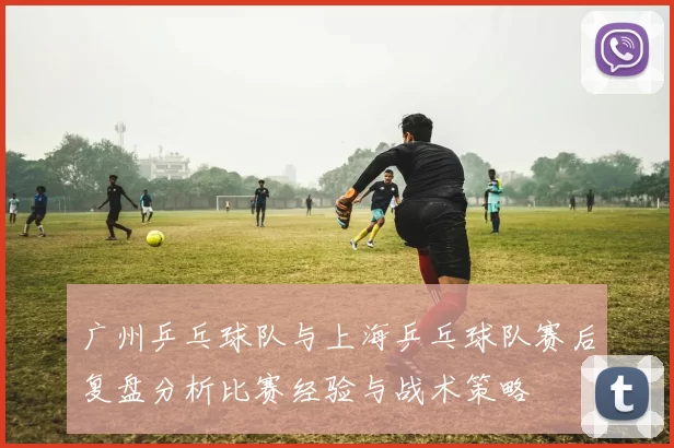 广州乒乓球队与上海乒乓球队赛后复盘分析比赛经验与战术策略