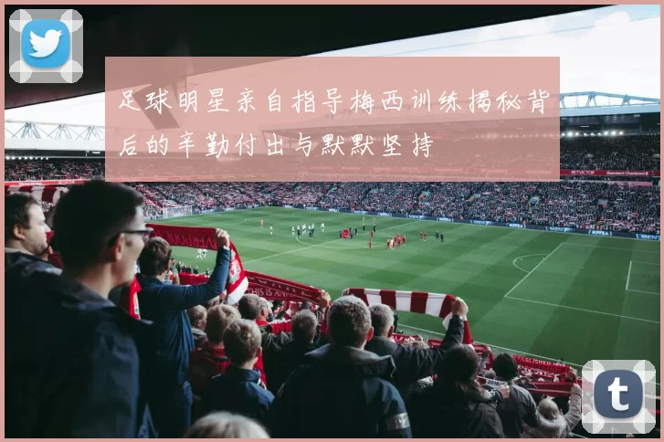 足球明星亲自指导梅西训练揭秘背后的辛勤付出与默默坚持