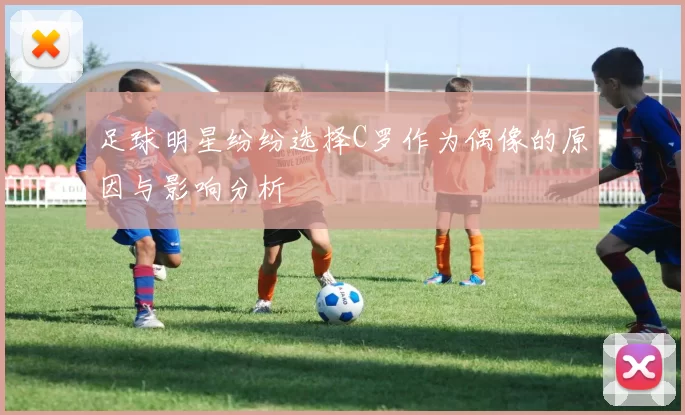 足球明星纷纷选择C罗作为偶像的原因与影响分析