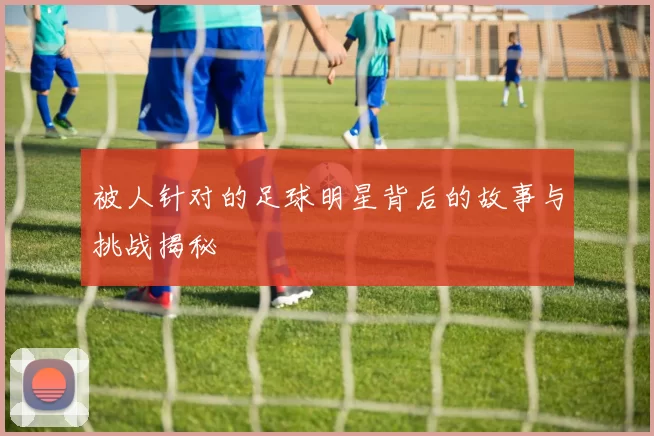 被人针对的足球明星背后的故事与挑战揭秘