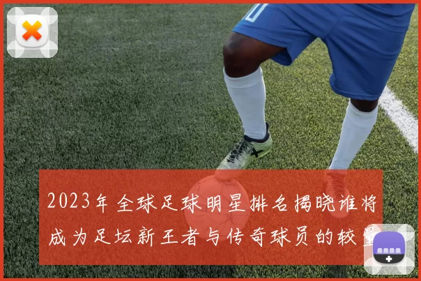 2023年全球足球明星排名揭晓谁将成为足坛新王者与传奇球员的较量