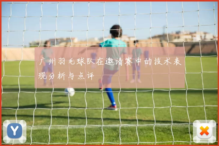 广州羽毛球队在邀请赛中的技术表现分析与点评