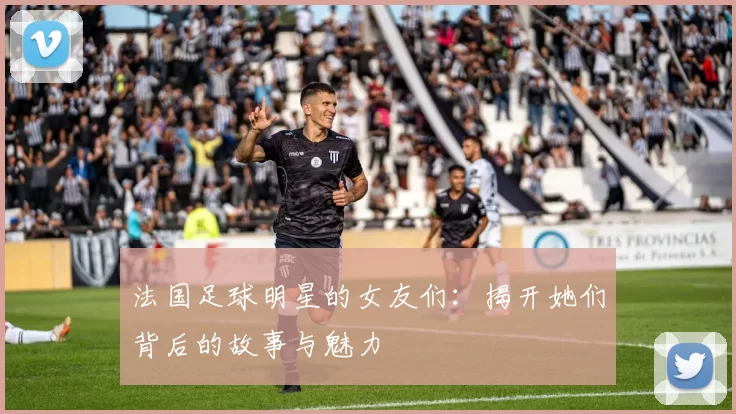 法国足球明星的女友们：揭开她们背后的故事与魅力