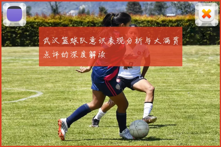 武汉篮球队意识表现分析与大满贯点评的深度解读
