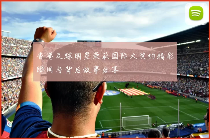 香港足球明星荣获国际大奖的精彩瞬间与背后故事分享