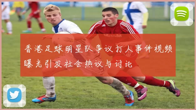 香港足球明星队争议打人事件视频曝光引发社会热议与讨论