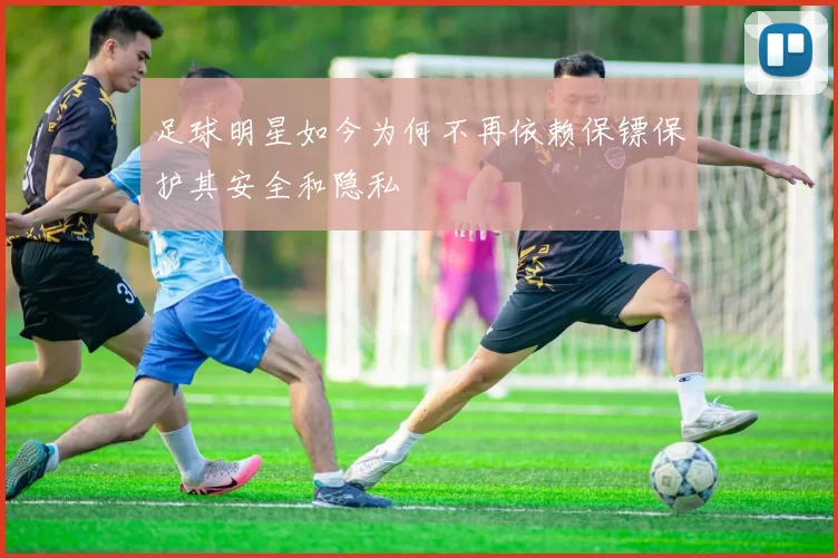 足球明星如今为何不再依赖保镖保护其安全和隐私